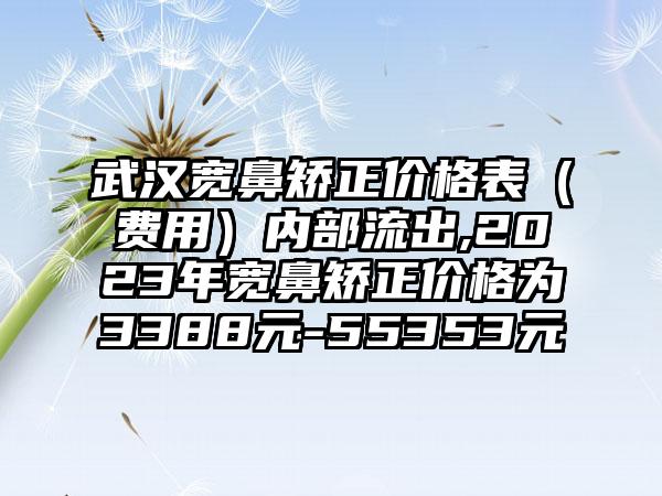 武汉宽鼻矫正价格表（费用）内部流出,2023年宽鼻矫正价格为3388元-55353元