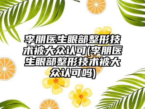 李朋医生眼部整形技术被大众认可(李朋医生眼部整形技术被大众认可吗)