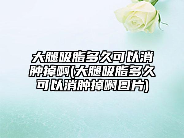 大腿吸脂多久可以消肿掉啊(大腿吸脂多久可以消肿掉啊图片)