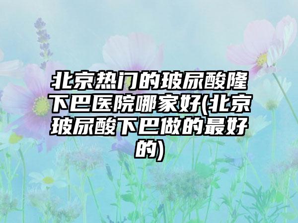 北京热门的玻尿酸隆下巴医院哪家好(北京玻尿酸下巴做的较好的)