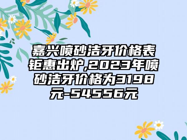 嘉兴喷砂洁牙价格表钜惠出炉,2023年喷砂洁牙价格为3198元-54556元