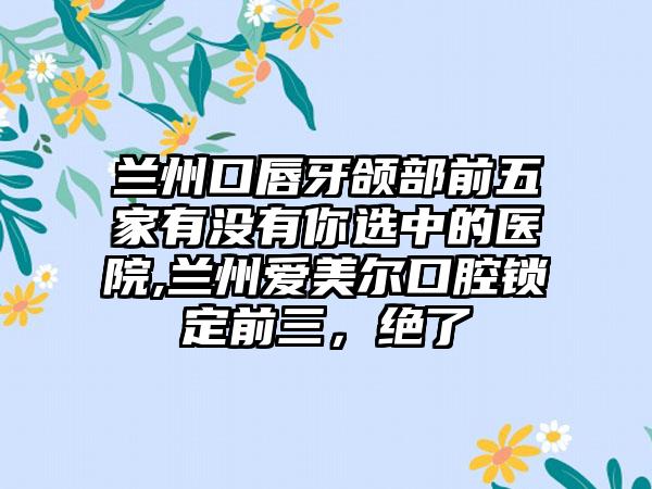 兰州口唇牙颌部前五家有没有你选中的医院,兰州爱美尔口腔锁定前三，绝了