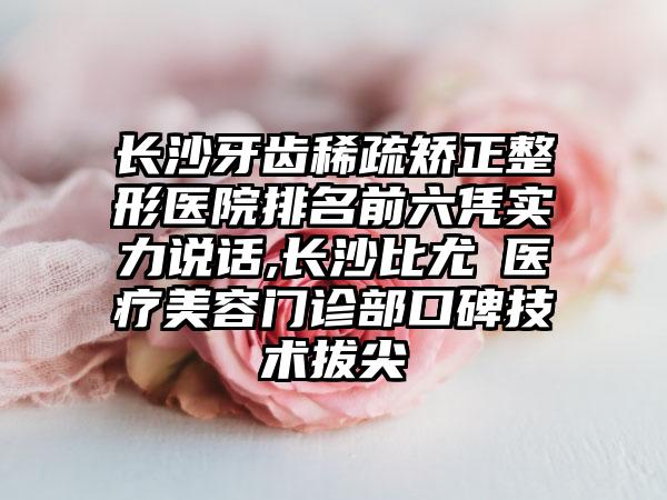 长沙牙齿稀疏矫正整形医院排名前六凭实力说话,长沙比尤媞医疗美容门诊部口碑技术拔尖