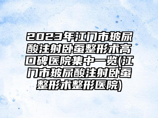 2023年江门市玻尿酸注射卧蚕整形术高口碑医院集中一览(江门市玻尿酸注射卧蚕整形术整形医院)