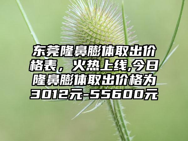 东莞隆鼻膨体取出价格表，火热上线,今日隆鼻膨体取出价格为3012元-55600元