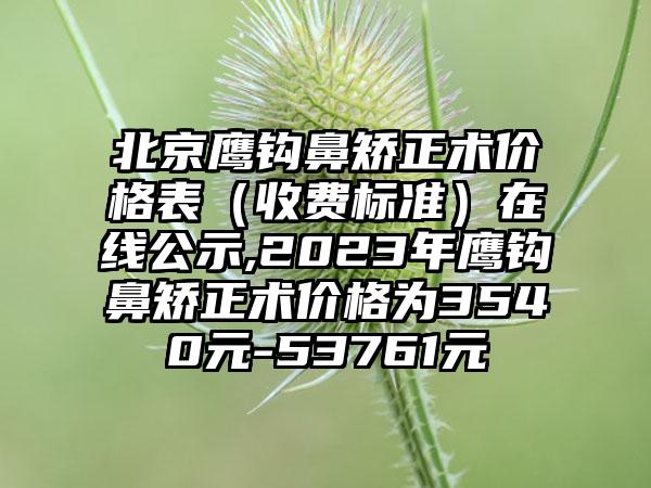 北京鹰钩鼻矫正术价格表（收费标准）在线公示,2023年鹰钩鼻矫正术价格为3540元-53761元