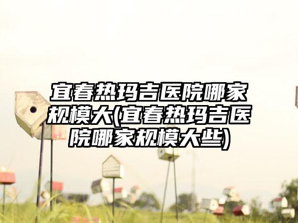 宜春热玛吉医院哪家规模大(宜春热玛吉医院哪家规模大些)