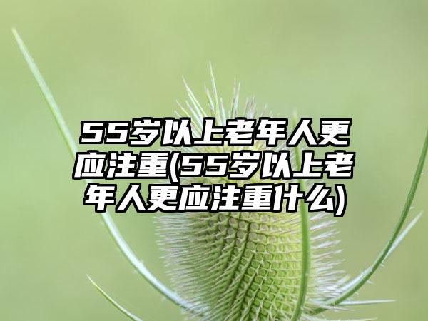 55岁以上老年人更应注重(55岁以上老年人更应注重什么)