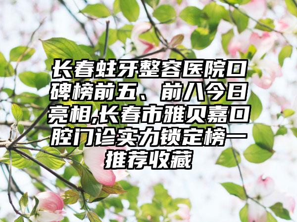 长春蛀牙整容医院口碑榜前五、前八今日亮相,长春市雅贝嘉口腔门诊实力锁定榜一推荐收藏