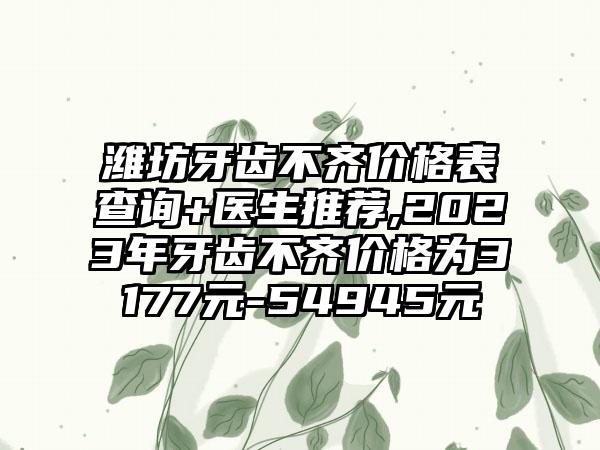 潍坊牙齿不齐价格表查询+医生推荐,2023年牙齿不齐价格为3177元-54945元