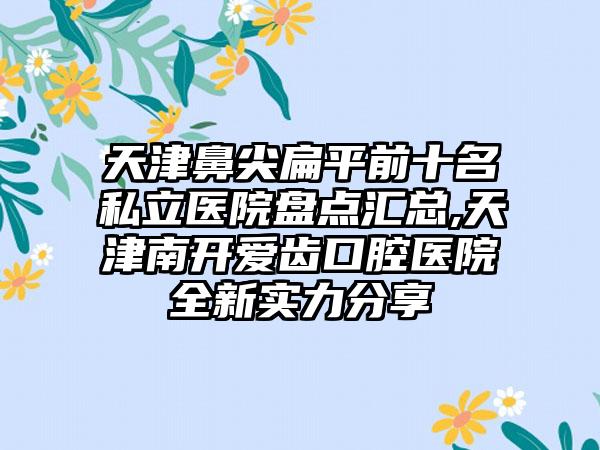 天津鼻尖扁平前十名私立医院盘点汇总,天津南开爱齿口腔医院全新实力分享