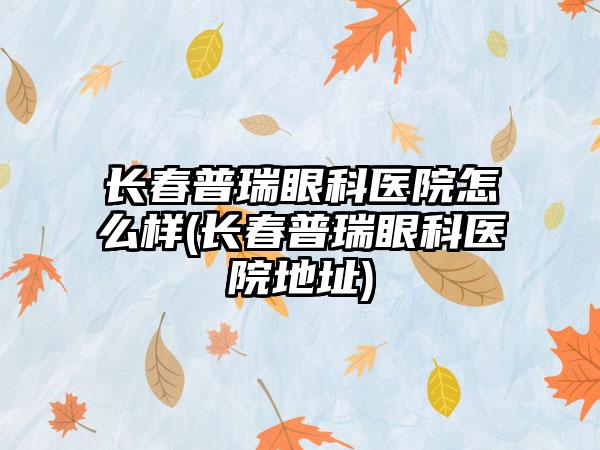 长春普瑞眼科医院怎么样(长春普瑞眼科医院地址)