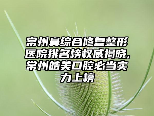 常州鼻综合修复整形医院排名榜权威揭晓,常州皓美口腔必当实力上榜