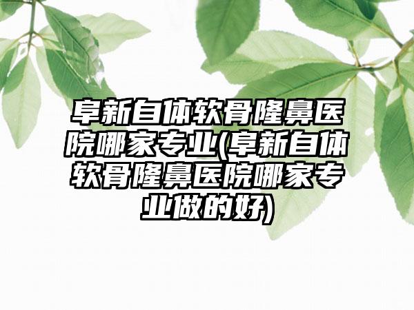 阜新自体软骨隆鼻医院哪家正规(阜新自体软骨隆鼻医院哪家正规做的好)