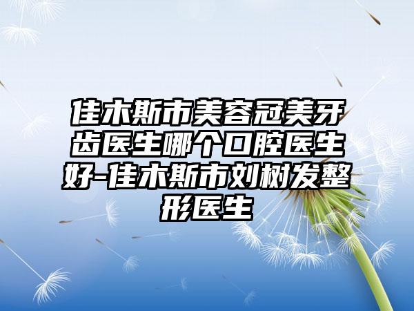 佳木斯市美容冠美牙齿医生哪个口腔医生好-佳木斯市刘树发整形医生