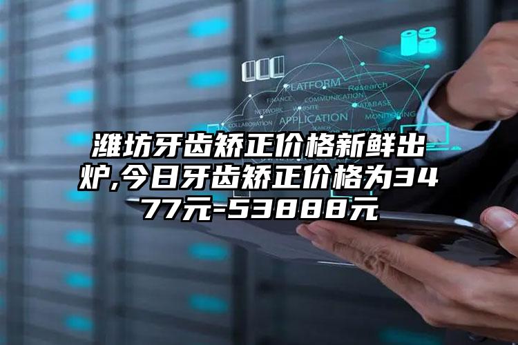 潍坊牙齿矫正价格新鲜出炉,今日牙齿矫正价格为3477元-53888元