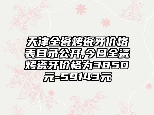 天津全瓷烤瓷牙价格表目录公开,今日全瓷烤瓷牙价格为3850元-59143元