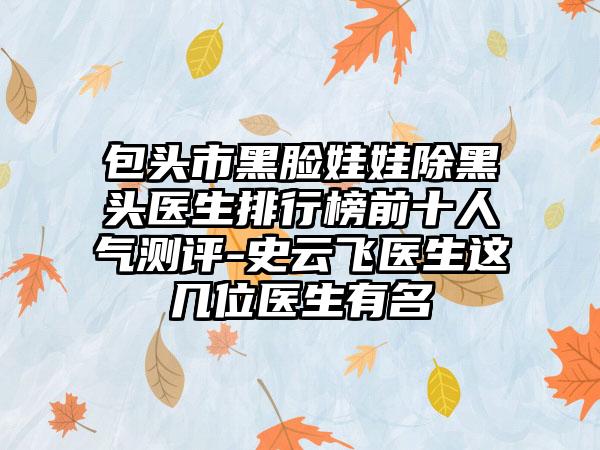 包头市黑脸娃娃除黑头医生排行榜前十人气测评-史云飞医生这几位医生有名