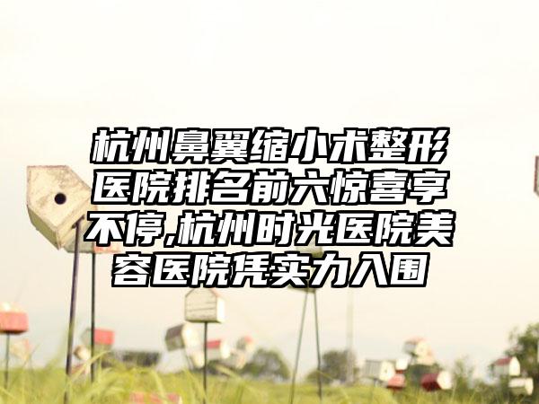 杭州鼻翼缩小术整形医院排名前六惊喜享不停,杭州时光医院美容医院凭实力入围