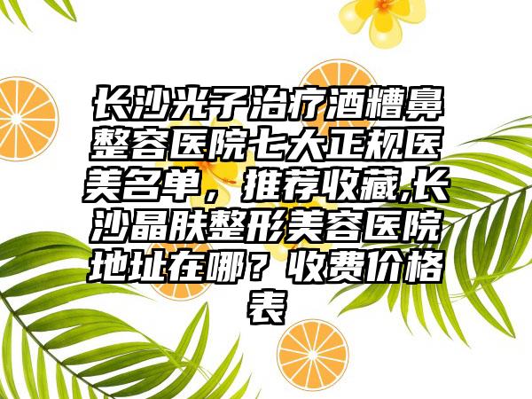 长沙光子治疗酒糟鼻整容医院七大正规医美名单，推荐收藏,长沙晶肤整形美容医院地址在哪？收费价格表