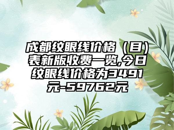 成都纹眼线价格（目）表新版收费一览,今日纹眼线价格为3491元-59762元