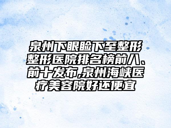 泉州下眼睑下至整形整形医院排名榜前八、前十发布,泉州海峡医疗美容院好还便宜