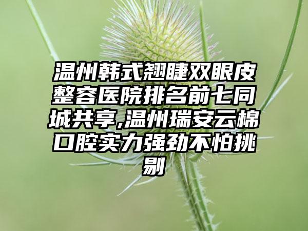 温州韩式翘睫双眼皮整容医院排名前七同城共享,温州瑞安云棉口腔实力强劲不怕挑剔