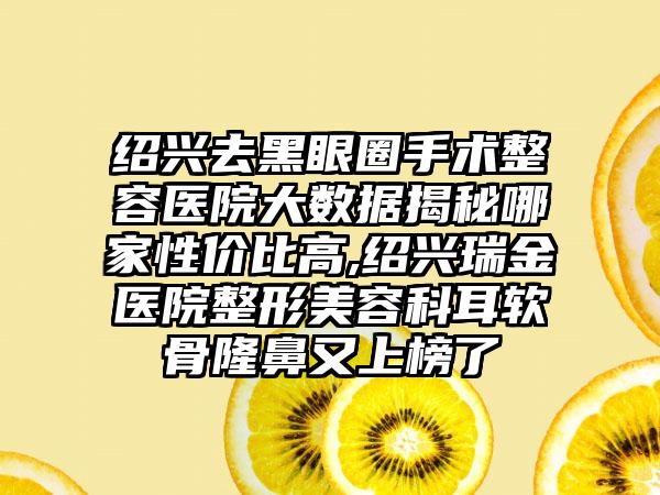 绍兴去黑眼圈手术整容医院大数据揭秘哪家性价比高,绍兴瑞金医院整形美容科耳软骨隆鼻又上榜了