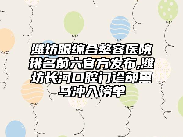 潍坊眼综合整容医院排名前六官方发布,潍坊长河口腔门诊部黑马冲入榜单