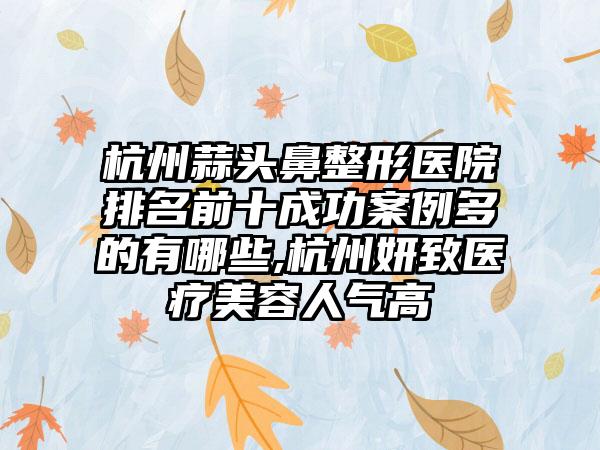 杭州蒜头鼻整形医院排名前十成功实例多的有哪些,杭州妍致医疗美容人气高