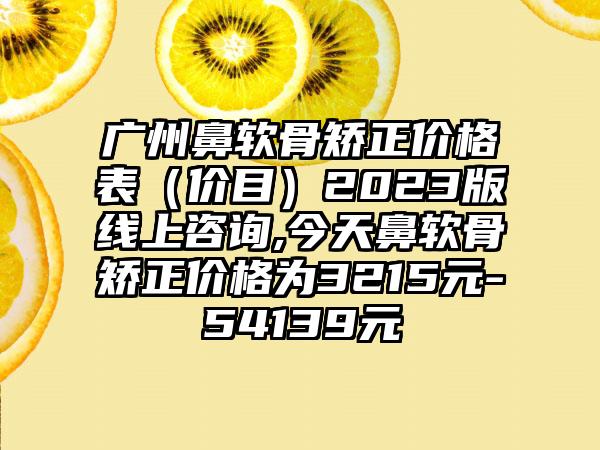 广州鼻软骨矫正价格表（价目）2023版线上咨询,今天鼻软骨矫正价格为3215元-54139元