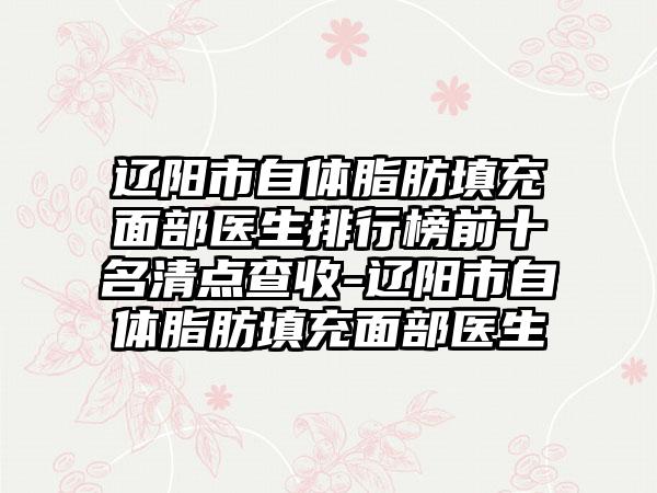 辽阳市自体脂肪填充面部医生排行榜前十名清点查收-辽阳市自体脂肪填充面部医生