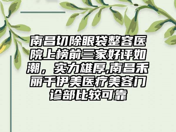 南昌切除眼袋整容医院上榜前三家好评如潮，实力雄厚,南昌禾丽千伊美医疗美容门诊部比较可靠