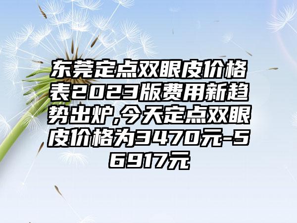 东莞定点双眼皮价格表2023版费用新趋势出炉,今天定点双眼皮价格为3470元-56917元