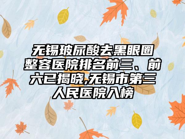 无锡玻尿酸去黑眼圈整容医院排名前三、前六已揭晓,无锡市第三人民医院入榜