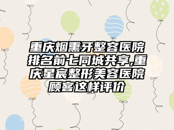 重庆烟熏牙整容医院排名前七同城共享,重庆星宸整形美容医院顾客这样评价