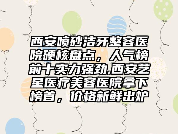 西安喷砂洁牙整容医院硬核盘点，人气榜前十实力强劲,西安艺星医疗美容医院拿下榜首，价格新鲜出炉