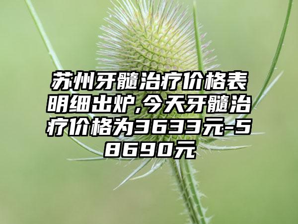 苏州牙髓治疗价格表明细出炉,今天牙髓治疗价格为3633元-58690元