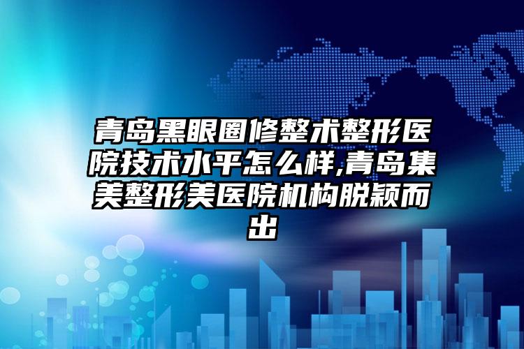 青岛黑眼圈修整术整形医院技术水平怎么样,青岛集美整形美医院机构脱颖而出