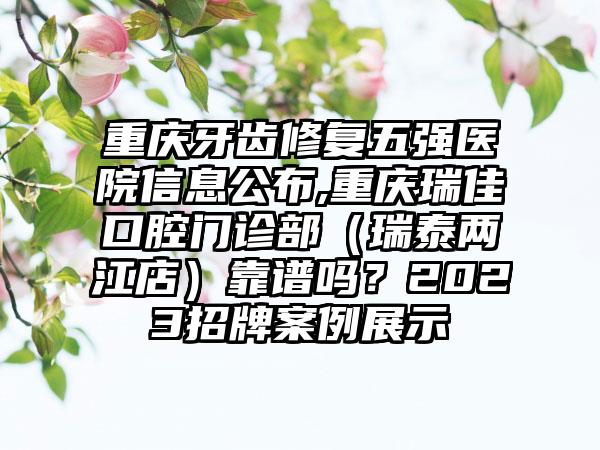 重庆牙齿修复五强医院信息公布,重庆瑞佳口腔门诊部（瑞泰两江店）靠谱吗？2023招牌实例展示