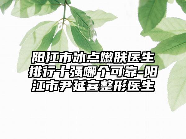 阳江市冰点嫩肤医生排行十强哪个可靠-阳江市尹延喜整形医生