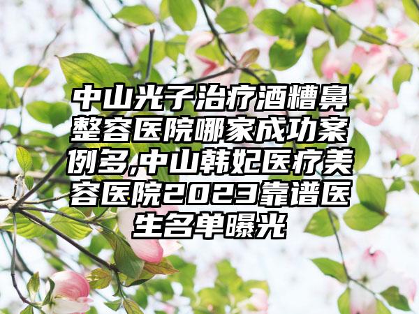 中山光子治疗酒糟鼻整容医院哪家成功实例多,中山韩妃医疗美容医院2023靠谱医生名单曝光