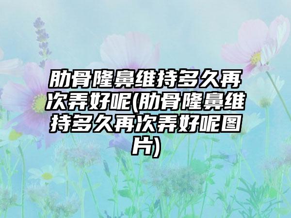 肋骨隆鼻维持多久再次弄好呢(肋骨隆鼻维持多久再次弄好呢图片)