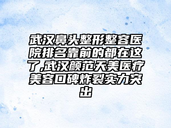 武汉鼻头整形整容医院排名靠前的都在这了,武汉颜范天美医疗美容口碑炸裂实力突出