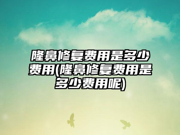 隆鼻修复费用是多少费用(隆鼻修复费用是多少费用呢)