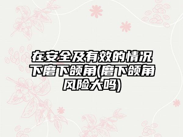 在安好及有效的情况下磨下颌角(磨下颌角风险大吗)