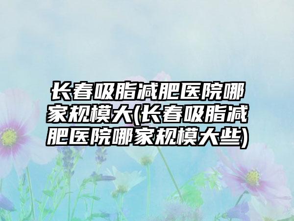 长春吸脂减肥医院哪家规模大(长春吸脂减肥医院哪家规模大些)