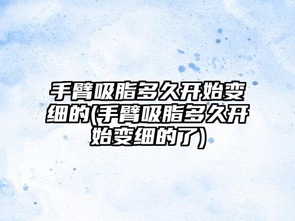 手臂吸脂多久开始变细的(手臂吸脂多久开始变细的了)