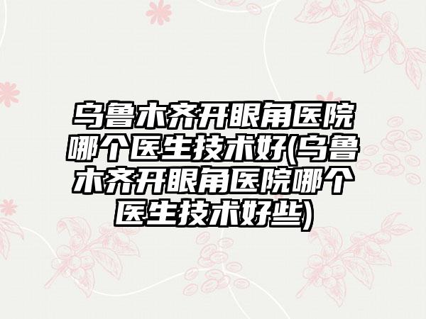 乌鲁木齐开眼角医院哪个医生技术好(乌鲁木齐开眼角医院哪个医生技术好些)