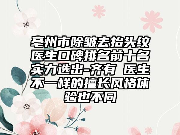 亳州市除皱去抬头纹医生口碑排名前十名实力选出-齐有喆医生不一样的擅长风格体验也不同